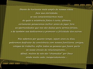 Diante do horizonte mais amplo de nossas vidas,
                       face sua eternidade,
                  se nos conscientizarmos mais
           do quão a existência física é curta, efêmera,
        certamente pensaremos melhor antes de jogar fora
     as oportunidades que nos são dadas para sermos felizes,
 e de também nos dedicarmos a promover a felicidade dos outros.


       Não sabemos por quanto tempo, sejam anos ou dias,
poderemos desfrutar da convivência com nossos familiares, amigos,
   colegas de trabalho, enfim todas as pessoas que fazem parte
              de nosso circulo de relacionamento...
         Afinal, muitos de nós são “chamados” por Deus
              ainda muito cedo, inesperadamente...
 