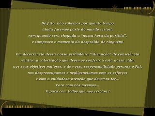 De fato, não sabemos por quanto tempo
               ainda faremos parte do mundo visível,
        nem quando será chegada a “nossa hora da partida”,
          e tampouco o momento da despedida de ninguém!


 Em decorrência dessa nossa verdadeira “alienação” de consciência
   relativa a valorização que devemos conferir à esta nossa vida,
aos seus objetivos maiores, e de nossa responsabilidade perante o Pai,
       nos despreocupamos e negligenciamos com os esforços
            e com a cuidadosa atenção que devemos ter...
                       Para com nós mesmos...
                 E para com todos que nos cercam !
 