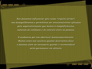 Nos deixamos influenciar pelo nosso “orgulho ferido”,
nos desequilibramos e permitimos ser emocionalmente afetados
     pela supervalorização que damos à insignificâncias,
     naturais do cotidiano e do convívio entre as pessoas.


     E acabamos por nos aborrecer desnecessariamente.
     Muitas vezes nos calamos quando deveríamos falar
    e falamos além do necessário quando o recomendável
                seria permanecer em silêncio.
 