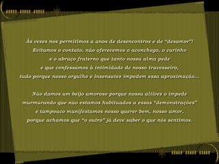 Às vezes nos permitimos a anos de desencontros e de “desamor”!
    Evitamos o contato, não oferecemos o aconchego, o carinho
          e o abraço fraterno que tanto nossa alma pede
       e que confessamos à intimidade de nosso travesseiro,
tudo porque nosso orgulho e insensatez impedem essa aproximação...


    Não damos um beijo amoroso porque nossa altivez o impede
murmurando que não estamos habituados a essas “demonstrações”
     e tampouco manifestamos nosso querer bem, nosso amor,
  porque achamos que “o outro” já deve saber o que nós sentimos.
 