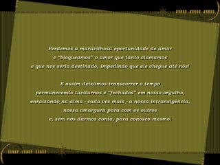 Perdemos a maravilhosa oportunidade de amar
        e “bloqueamos” o amor que tanto clamamos
e que nos seria destinado, impedindo que ele chegue até nós!


           E assim deixamos transcorrer o tempo
  permanecendo taciturnos e “fechados” em nosso orgulho,
enraizando na alma - cada vez mais - a nossa intransigência,
            nossa amargura para com os outros
      e, sem nos darmos conta, para conosco mesmo.
 