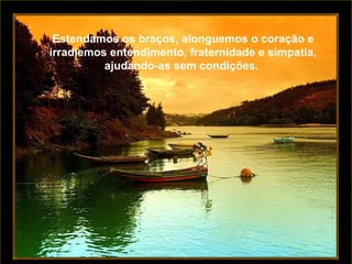 Estendamos os braços, alonguemos o coração e irradiemos entendimento, fraternidade e simpatia, ajudando-as sem condições.  Estendamos os braços, alonguemos o coração e irradiemos entendimento, fraternidade e simpatia, ajudando-as sem condições.  
