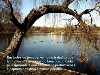 Em todos os tempos, vemos o trabalho dos legítimos missionários do bem prejudicado pela ignorância que estabelece perturbações e espantalhos para a massa popular.  
