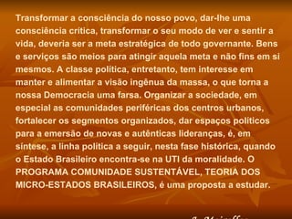Transformar a consciência do nosso povo, dar-lhe uma consciência crítica, transformar o seu modo de ver e sentir a vida, deveria ser a meta estratégica de todo governante. Bens e serviços são meios para atingir aquela meta e não fins em si mesmos. A classe política, entretanto, tem interesse em manter e alimentar a visão ingênua da massa, o que torna a nossa Democracia uma farsa. Organizar a sociedade, em especial as comunidades periféricas dos centros urbanos, fortalecer os segmentos organizados, dar espaços políticos para a emersão de novas e autênticas lideranças, é, em síntese, a linha política a seguir, nesta fase histórica, quando o Estado Brasileiro encontra-se na UTI da moralidade. O PROGRAMA COMUNIDADE SUSTENTÁVEL, TEORIA DOS MICRO-ESTADOS BRASILEIROS, é uma proposta a estudar.  J. Meirelles 