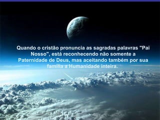 Quando o cristão pronuncia as sagradas palavras "Pai Nosso", está reconhecendo não somente a Paternidade de Deus, mas aceitando também por sua família a Humanidade inteira.  Quando o cristão pronuncia as sagradas palavras "Pai Nosso", está reconhecendo não somente a Paternidade de Deus, mas aceitando também por sua família a Humanidade inteira.  Quando o cristão pronuncia as sagradas palavras "Pai Nosso", está reconhecendo não somente a Paternidade de Deus, mas aceitando também por sua família a Humanidade inteira.  