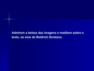 Admirem a beleza das imagens e meditem sobre o texto, ao som de Beldrich Smatana.  