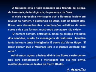 A Natureza está a todo momento nos falando de beleza, de harmonia, de inteligência, da presença de Deus.  A mais expressiva mensagem que a Natureza insiste em revelar ao homem, a existência de Deus, está na beleza das  flores, nas deslumbrantes  combinações artísticas de suas cores e de suas formas, mostrando que acaso não existe. O homem comum, entretanto, ainda no estágio evolutivo dos sentidos, surdo às mensagens da Natureza,  banaliza tanta beleza e tanta inteligência. É como diz Victor Hugo:  “É triste pensar que a Natureza fala e o gênero humano não ouve” Admiremos, agora, a beleza divina das flores e esforcemo-nos para compreender a mensagem que ela nos envia, meditando sobre os textos de Pietro Ubaldi.  J. Meirelles 