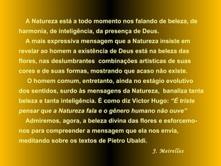 A Natureza está a todo momento nos falando de beleza, de harmonia, de inteligência, da presença de Deus.  A mais expressiva mensagem que a Natureza insiste em revelar ao homem a existência de Deus está na beleza das  flores, nas deslumbrantes  combinações artísticas de suas cores e de suas formas, mostrando que acaso não existe. O homem comum, entretanto, ainda no estágio evolutivo dos sentidos, surdo às mensagens da Natureza,  banaliza tanta beleza e tanta inteligência. É como diz Victor Hugo:  “É triste pensar que a Natureza fala e o gênero humano não ouve” Admiremos, agora, a beleza divina das flores e esforcemo-nos para compreender a mensagem que ela nos envia, meditando sobre os textos de Pietro Ubaldi.  J. Meirelles 