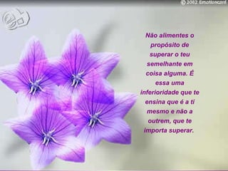 Não alimentes o propósito de superar o teu semelhante em coisa alguma. É essa uma inferioridade que te ensina que é a ti mesmo e não a outrem, que te importa superar.   