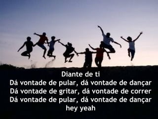 Diante de ti
Dá vontade de pular, dá vontade de dançar
Dá vontade de gritar, dá vontade de correr
Dá vontade de pular, dá vontade de dançar
                hey yeah
 