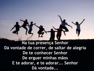 Na tua presença Senhor
Dá vontade de correr, de saltar de alegria
          De te conhecer Senhor
          De erguer minhas mãos
    E te adorar, e te adorar... Senhor
              Dá vontade...
 
