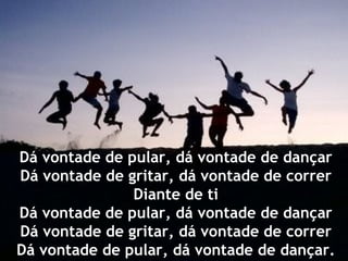 Dá vontade de pular, dá vontade de dançar
Dá vontade de gritar, dá vontade de correr
               Diante de ti
Dá vontade de pular, dá vontade de dançar
Dá vontade de gritar, dá vontade de correr
Dá vontade de pular, dá vontade de dançar.
 