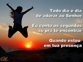 Todo dia é dia
 de adorar ao Senhor

Eu conto os segundos
  só pra te encontrar

      Quando estou
    em tua presença
 