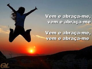 Vem e abraça-me,
 vem e abraça-me

Vem e abraça-me,
vem e abraça-me
 