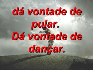 dá vontade de pular.   Dá vontade de dançar. 