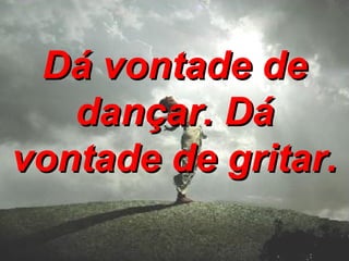 Dá vontade de dançar. Dá vontade de gritar. 