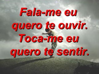 Fala-me eu  quero te ouvir. Toca-me eu  quero te sentir. 