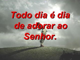 Todo dia é dia   de adorar ao Senhor. 