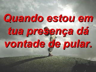 Quando estou em tua presença dá vontade de pular. 