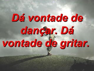 Dá vontade de dançar. Dá vontade de gritar.   