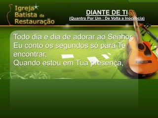 DIANTE DE TI(Quantro Por Um : De Volta a Inocência)Todo dia e dia de adorar ao Senhor,Eu conto os segundos só para Te encontrar,Quando estou em Tua presença,