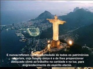 E nunca refletem na transitoriedade de todos os patrimônios materiais, cuja função única é a de Ihes proporcionar adequado clima ao trabalho na caridade e na luz, para engrandecimento do espírito eterno.  