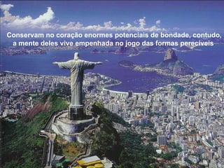 Conservam no coração enormes potenciais de bondade, contudo, a mente deles vive empenhada no jogo das formas perecíveis  