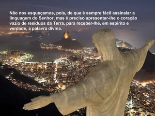 Não nos esqueçamos, pois, de que é sempre fácil assinalar a linguagem do Senhor, mas é preciso apresentar-lhe o coração vazio de resíduos da Terra, para receber-lhe, em espírito e verdade, a palavra divina.  