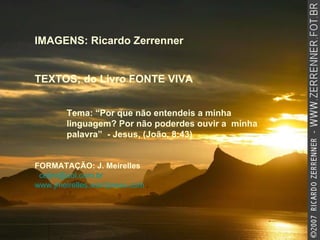 IMAGENS: Ricardo Zerrenner TEXTOS; do Livro FONTE VIVA  Tema: “Por que não entendeis a minha linguagem? Por não poderdes ouvir a  minha palavra”  - Jesus, (João, 8:43) FORMATAÇÃO: J. Meirelles   [email_address]   www.jmeirelles.wordpress.com  . 