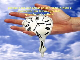 porque o dia que deixas passar, vazio e inútil é, realmente, um tesouro perdido  que não mais voltará. 