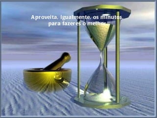 Aproveita, igualmente, os minutos,  para fazeres o melhor. 
