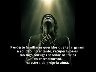 Perdeste familiares queridos que te largaram  à solidão; no entanto, recuperá-los-ás  tão logo consigas sazonar os frutos do entendimento, na esfera da própria alma.  
