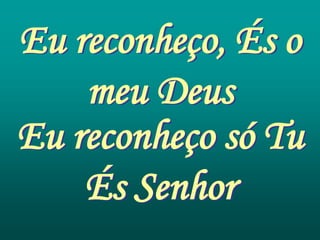 Eu reconheço, És o
    meu Deus
Eu reconheço só Tu
    És Senhor
 