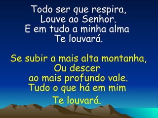 Todo ser que respira, Louve ao Senhor. E em tudo a minha alma  Te louvará. Se subir a mais alta montanha, Ou descer  ao mais profundo vale. Tudo o que há em mim  Te louvará.   