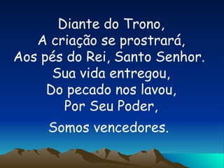 Diante do Trono, A criação se prostrará, Aos pés do Rei, Santo Senhor.  Sua vida entregou, Do pecado nos lavou, Por Seu Poder, Somos vencedores.   