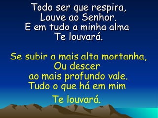 Todo ser que respira, Louve ao Senhor. E em tudo a minha alma  Te louvará. Se subir a mais alta montanha, Ou descer  ao mais profundo vale. Tudo o que há em mim  Te louvará.   