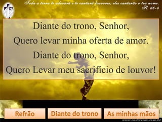 Diante do trono, Senhor,
Quero levar minha oferta de amor.
Diante do trono, Senhor,
Quero Levar meu sacrifício de louvor!
 
