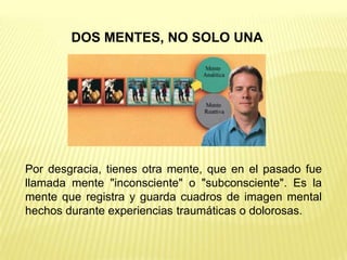 DOS MENTES, NO SOLO UNA




Por desgracia, tienes otra mente, que en el pasado fue
llamada mente "inconsciente" o "subconsciente". Es la
mente que registra y guarda cuadros de imagen mental
hechos durante experiencias traumáticas o dolorosas.
 