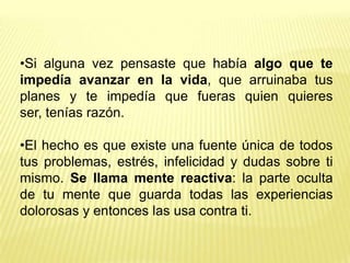 •Si alguna vez pensaste que había algo que te
impedía avanzar en la vida, que arruinaba tus
planes y te impedía que fueras quien quieres
ser, tenías razón.

•El hecho es que existe una fuente única de todos
tus problemas, estrés, infelicidad y dudas sobre ti
mismo. Se llama mente reactiva: la parte oculta
de tu mente que guarda todas las experiencias
dolorosas y entonces las usa contra ti.
 