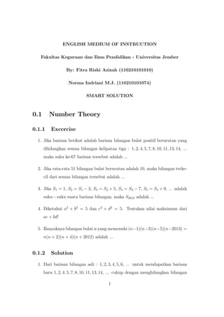 ENGLISH MEDIUM OF INSTRUCTION
Fakultas Keguruan dan Ilmu Pendidikan - Universitas Jember
By: Fitra Rizki Azizah (110210101010)
Norma Indriani M.J. (110210101074)
SMART SOLUTION
0.1 Number Theory
0.1.1 Excercise
1. Jika barisan berikut adalah barisan bilangan bulat positif berurutan yang
dihilangkan semua bilangan kelipatan tiga : 1, 2, 4, 5, 7, 8, 10, 11, 13, 14, ...
maka suku ke-67 barisan tersebut adalah ...
2. Jika rata-rata 51 bilangan bulat berurutan adalah 10, maka bilangan terke-
cil dari semua bilangan tersebut adalah ...
3. Jika S1 = 1, S2 = S1 − 3, S3 = S2 + 5, S4 = S3 − 7, S5 = S4 + 9, ... adalah
suku - suku suatu barisan bilangan, maka S2013 adalah ...
4. Diketahui a2
+ b2
= 5 dan c2
+ d2
= 5. Tentukan nilai maksimum dari
ac + bd!
5. Banyaknya bilangan bulat n yang memenuhi (n−1)(n−3)(n−5)(n−2013) =
n(n + 2)(n + 4)(n + 2012) adalah ...
0.1.2 Solution
1. Dari barisan bilangan asli : 1, 2, 3, 4, 5, 6, ... untuk mendapatkan barisan
baru 1, 2, 4, 5, 7, 8, 10, 11, 13, 14, ... cukup dengan menghilangkan bilangan
1
 