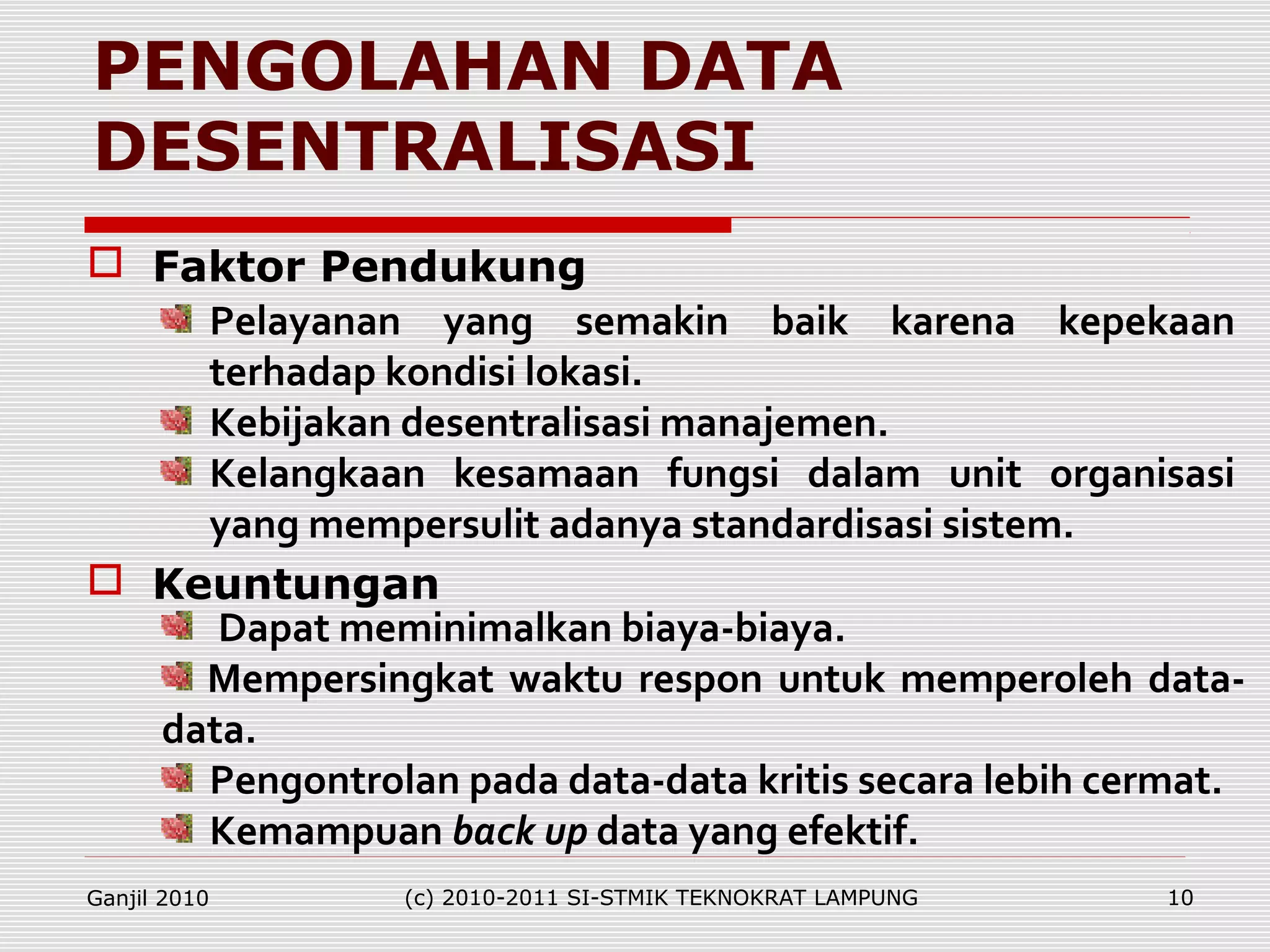 PENGOLAHAN DATA
DESENTRALISASI
Pelayanan yang semakin baik karena kepekaan
terhadap kondisi lokasi.
Kebijakan desentralisasi manajemen.
Kelangkaan kesamaan fungsi dalam unit organisasi
yang mempersulit adanya standardisasi sistem.
Dapat meminimalkan biaya-biaya.
Mempersingkat waktu respon untuk memperoleh data-
data.
Pengontrolan pada data-data kritis secara lebih cermat.
Kemampuan back up data yang efektif.
 Faktor Pendukung
 Keuntungan
Ganjil 2010 (c) 2010-2011 SI-STMIK TEKNOKRAT LAMPUNG 10
 
