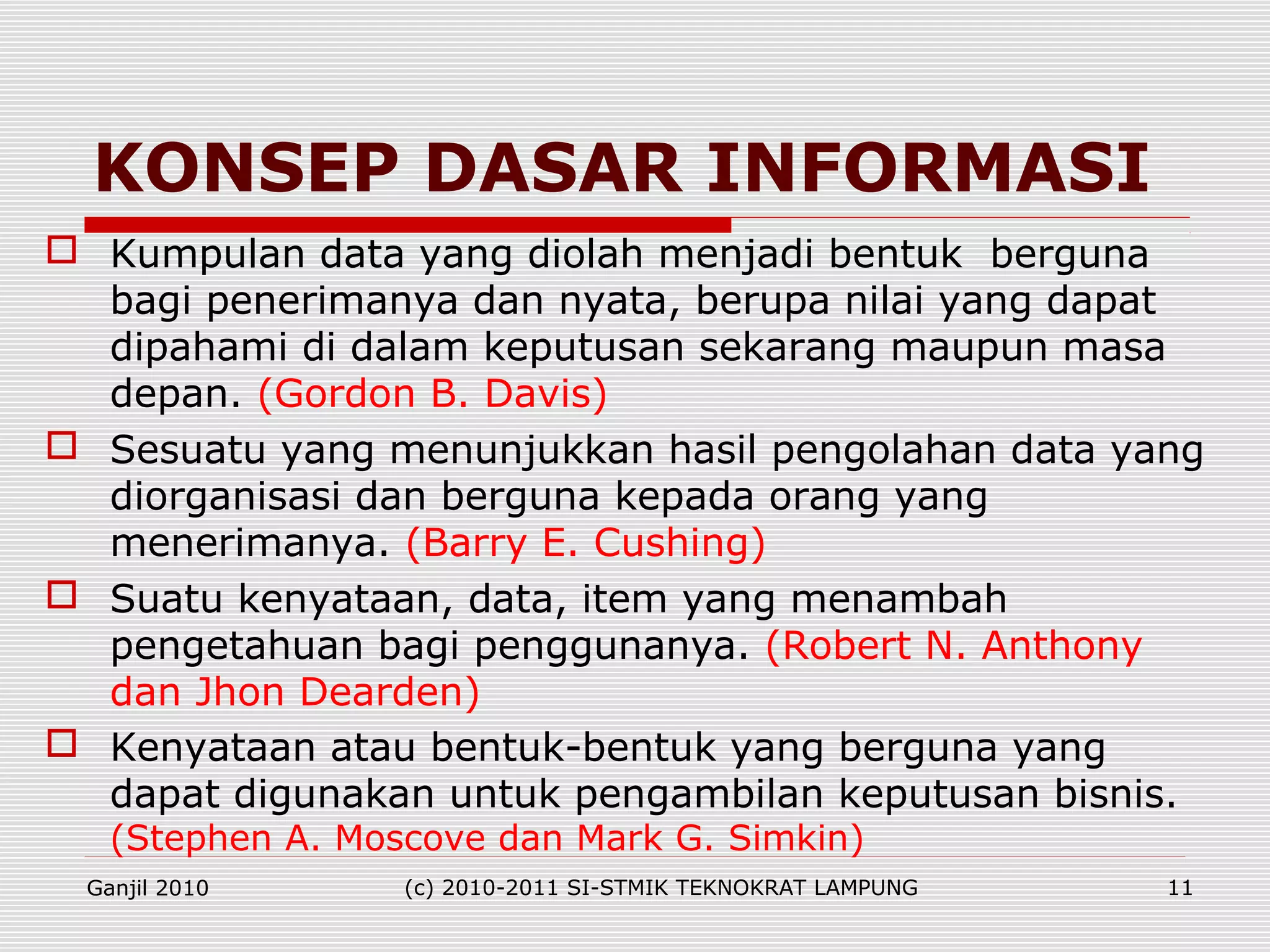  Kumpulan data yang diolah menjadi bentuk berguna
bagi penerimanya dan nyata, berupa nilai yang dapat
dipahami di dalam keputusan sekarang maupun masa
depan. (Gordon B. Davis)
 Sesuatu yang menunjukkan hasil pengolahan data yang
diorganisasi dan berguna kepada orang yang
menerimanya. (Barry E. Cushing)
 Suatu kenyataan, data, item yang menambah
pengetahuan bagi penggunanya. (Robert N. Anthony
dan Jhon Dearden)
 Kenyataan atau bentuk-bentuk yang berguna yang
dapat digunakan untuk pengambilan keputusan bisnis.
(Stephen A. Moscove dan Mark G. Simkin)
KONSEP DASAR INFORMASI
Ganjil 2010 (c) 2010-2011 SI-STMIK TEKNOKRAT LAMPUNG 11
 