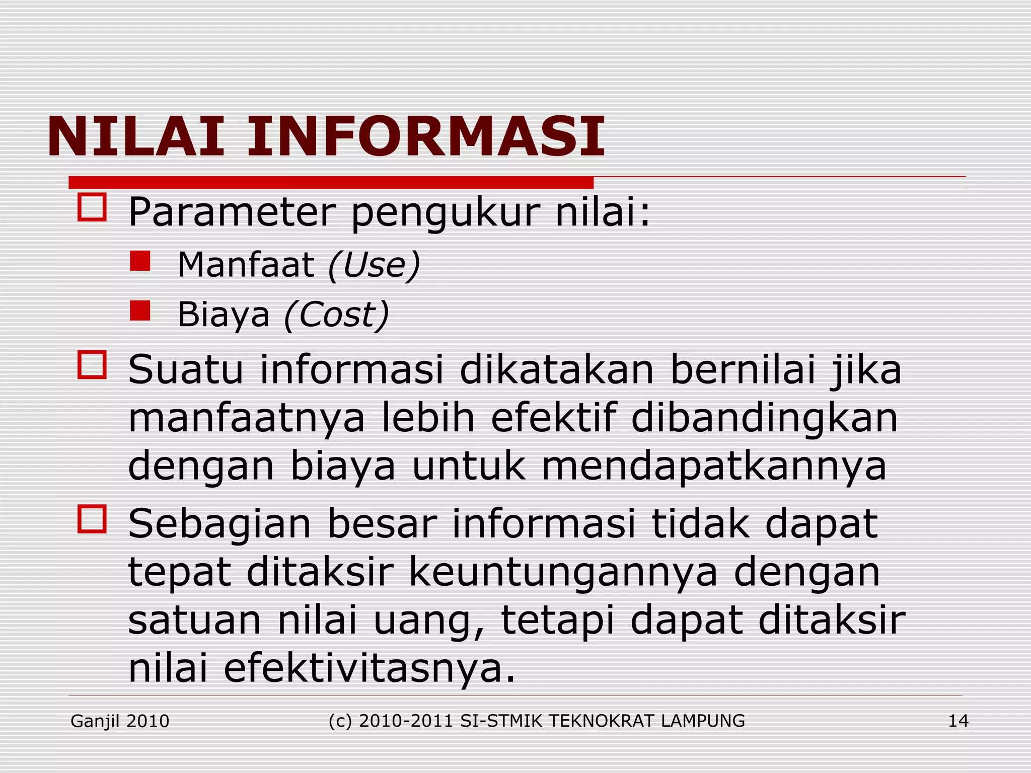 NILAI INFORMASI
 Parameter pengukur nilai:
 Manfaat (Use)
 Biaya (Cost)
 Suatu informasi dikatakan bernilai jika
manfaatnya lebih efektif dibandingkan
dengan biaya untuk mendapatkannya
 Sebagian besar informasi tidak dapat
tepat ditaksir keuntungannya dengan
satuan nilai uang, tetapi dapat ditaksir
nilai efektivitasnya.
Ganjil 2010 (c) 2010-2011 SI-STMIK TEKNOKRAT LAMPUNG 14
 