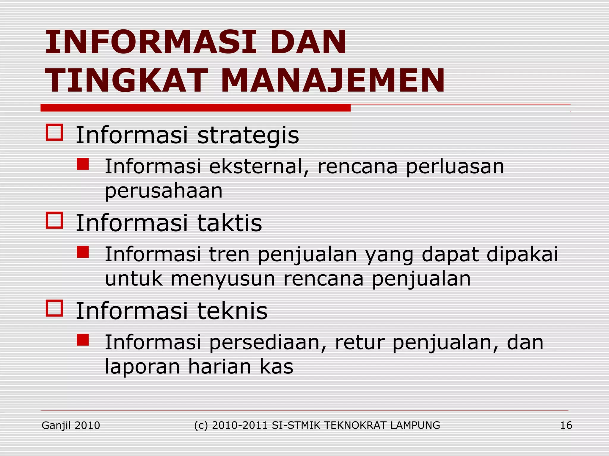  Informasi strategis
 Informasi eksternal, rencana perluasan
perusahaan
 Informasi taktis
 Informasi tren penjualan yang dapat dipakai
untuk menyusun rencana penjualan
 Informasi teknis
 Informasi persediaan, retur penjualan, dan
laporan harian kas
INFORMASI DAN
TINGKAT MANAJEMEN
Ganjil 2010 (c) 2010-2011 SI-STMIK TEKNOKRAT LAMPUNG 16
 