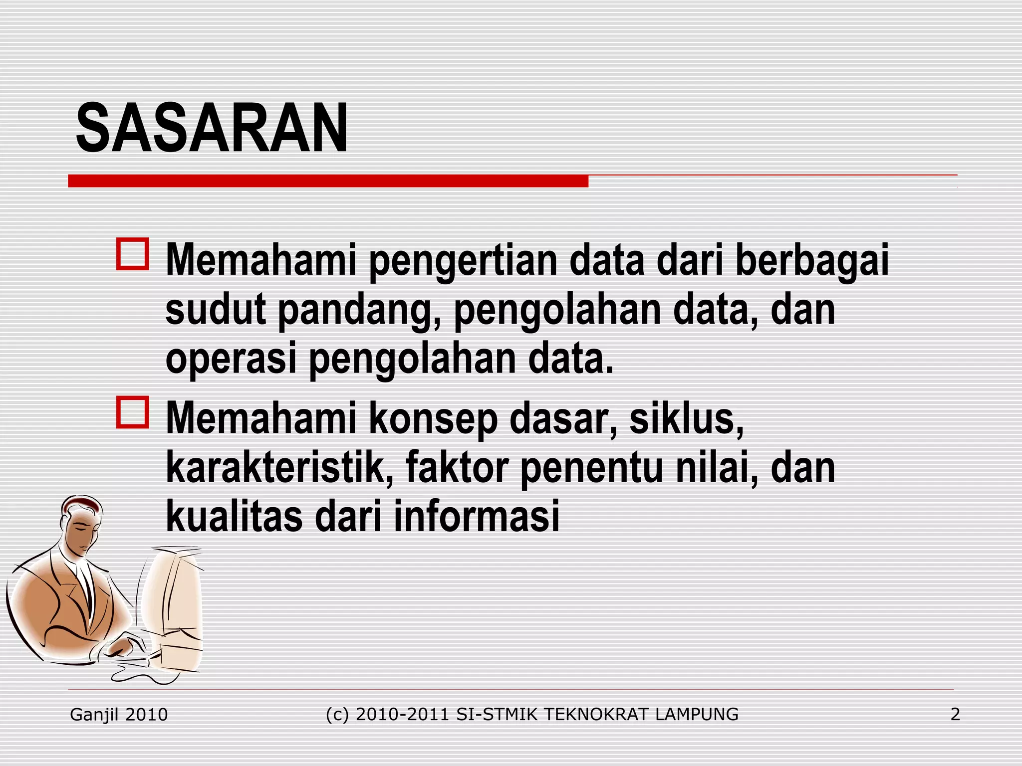 SASARAN
 Memahami pengertian data dari berbagai
sudut pandang, pengolahan data, dan
operasi pengolahan data.
 Memahami konsep dasar, siklus,
karakteristik, faktor penentu nilai, dan
kualitas dari informasi
Ganjil 2010 (c) 2010-2011 SI-STMIK TEKNOKRAT LAMPUNG 2
 