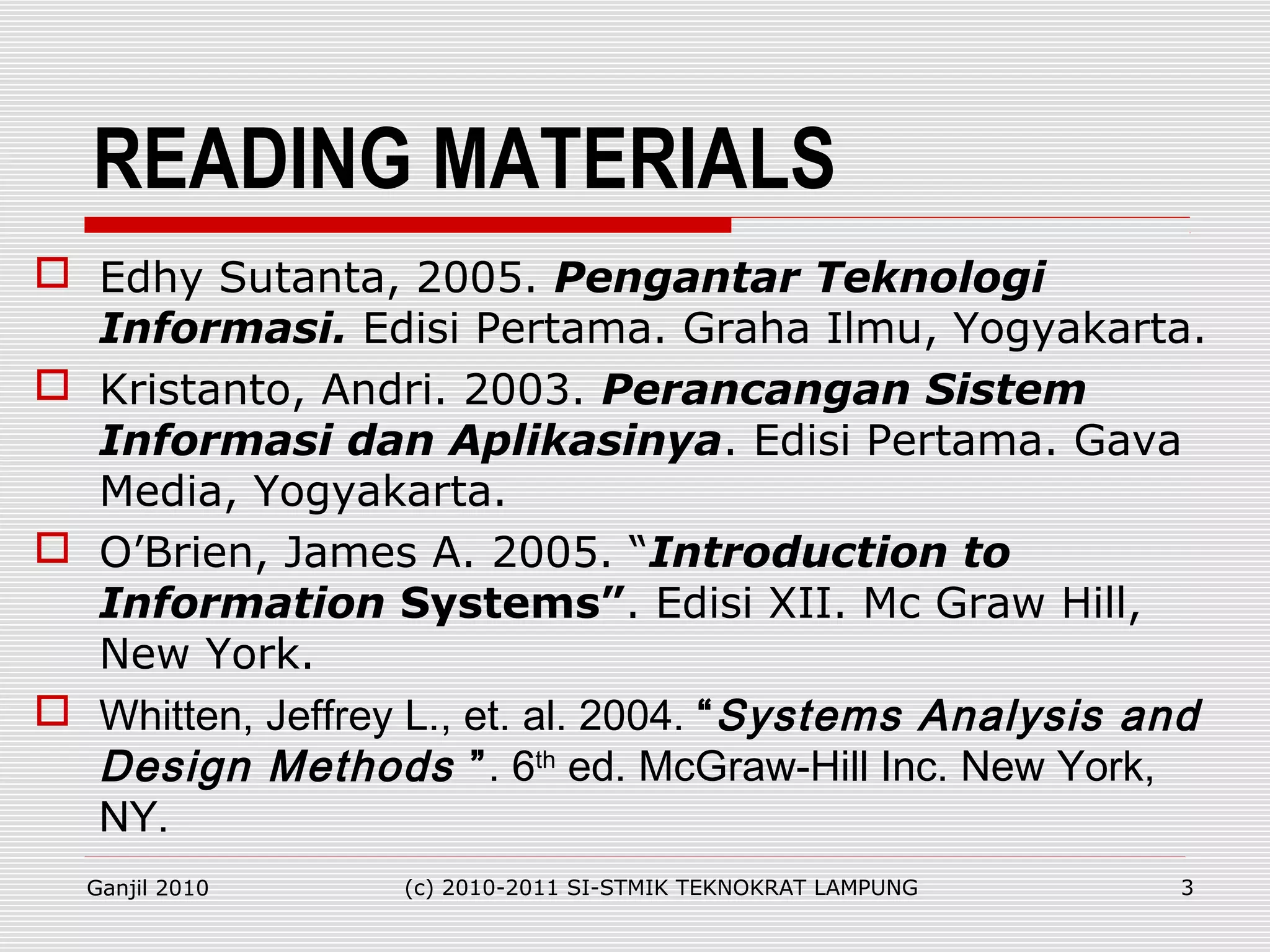 READING MATERIALS
 Edhy Sutanta, 2005. Pengantar Teknologi
Informasi. Edisi Pertama. Graha Ilmu, Yogyakarta.
 Kristanto, Andri. 2003. Perancangan Sistem
Informasi dan Aplikasinya. Edisi Pertama. Gava
Media, Yogyakarta.
 O’Brien, James A. 2005. “Introduction to
Information Systems”. Edisi XII. Mc Graw Hill,
New York.
 Whitten, Jeffrey L., et. al. 2004. “Systems Analysis and
Design Methods ”. 6th
ed. McGraw-Hill Inc. New York,
NY.
Ganjil 2010 (c) 2010-2011 SI-STMIK TEKNOKRAT LAMPUNG 3
 