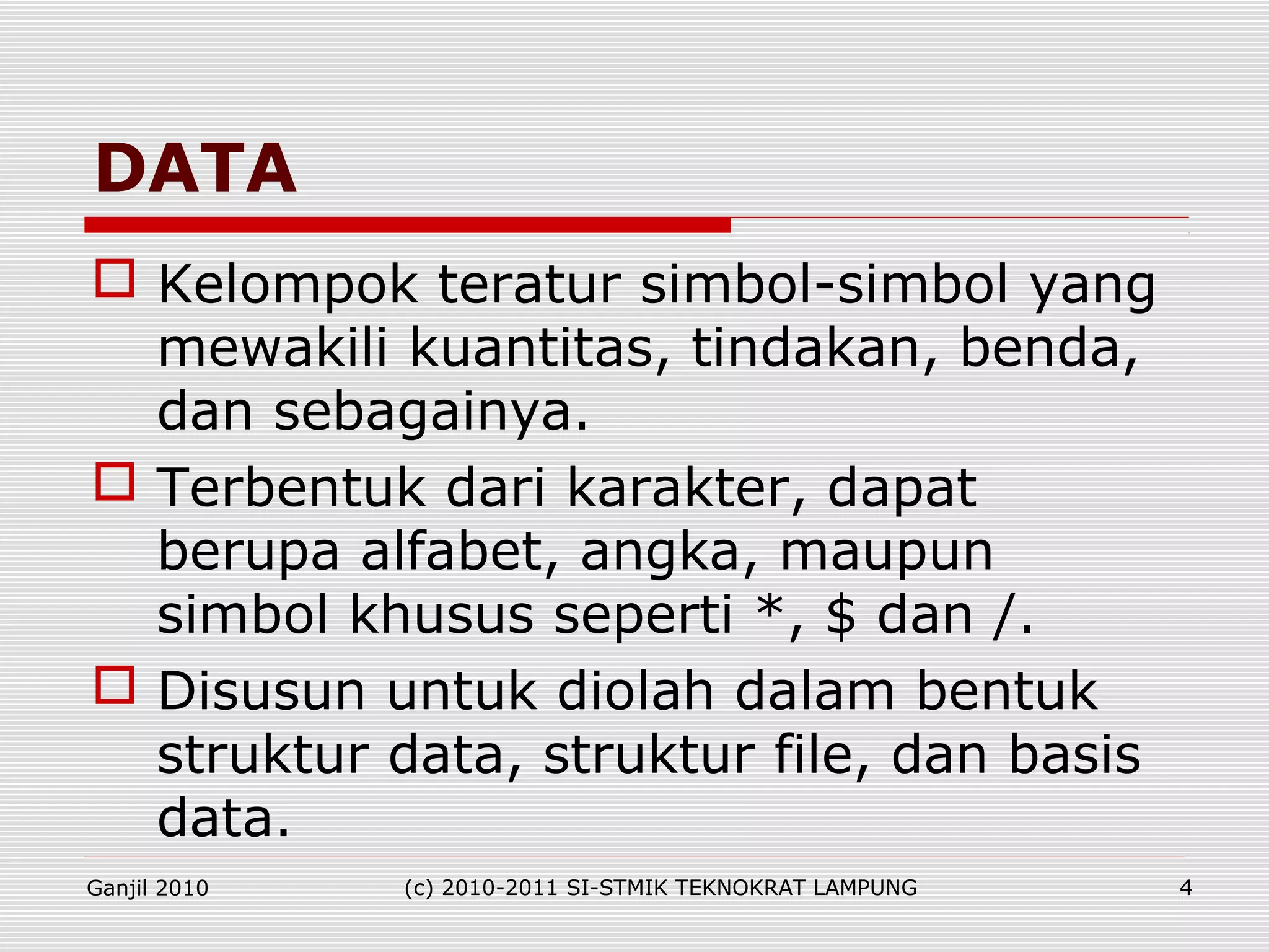  Kelompok teratur simbol-simbol yang
mewakili kuantitas, tindakan, benda,
dan sebagainya.
 Terbentuk dari karakter, dapat
berupa alfabet, angka, maupun
simbol khusus seperti *, $ dan /.
 Disusun untuk diolah dalam bentuk
struktur data, struktur file, dan basis
data.
DATA
Ganjil 2010 (c) 2010-2011 SI-STMIK TEKNOKRAT LAMPUNG 4
 