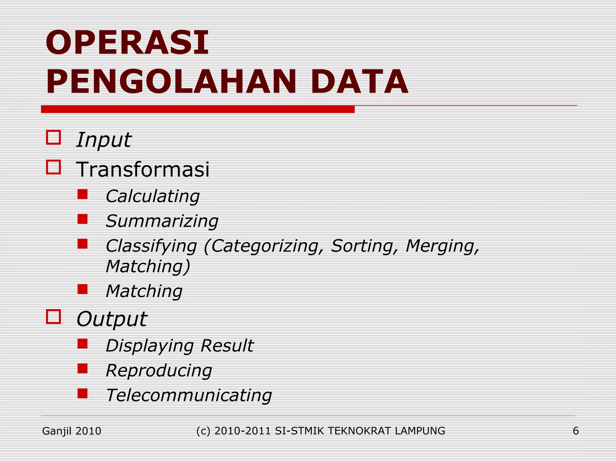  Input
 Transformasi
 Calculating
 Summarizing
 Classifying (Categorizing, Sorting, Merging,
Matching)
 Matching
 Output
 Displaying Result
 Reproducing
 Telecommunicating
OPERASI
PENGOLAHAN DATA
Ganjil 2010 (c) 2010-2011 SI-STMIK TEKNOKRAT LAMPUNG 6
 