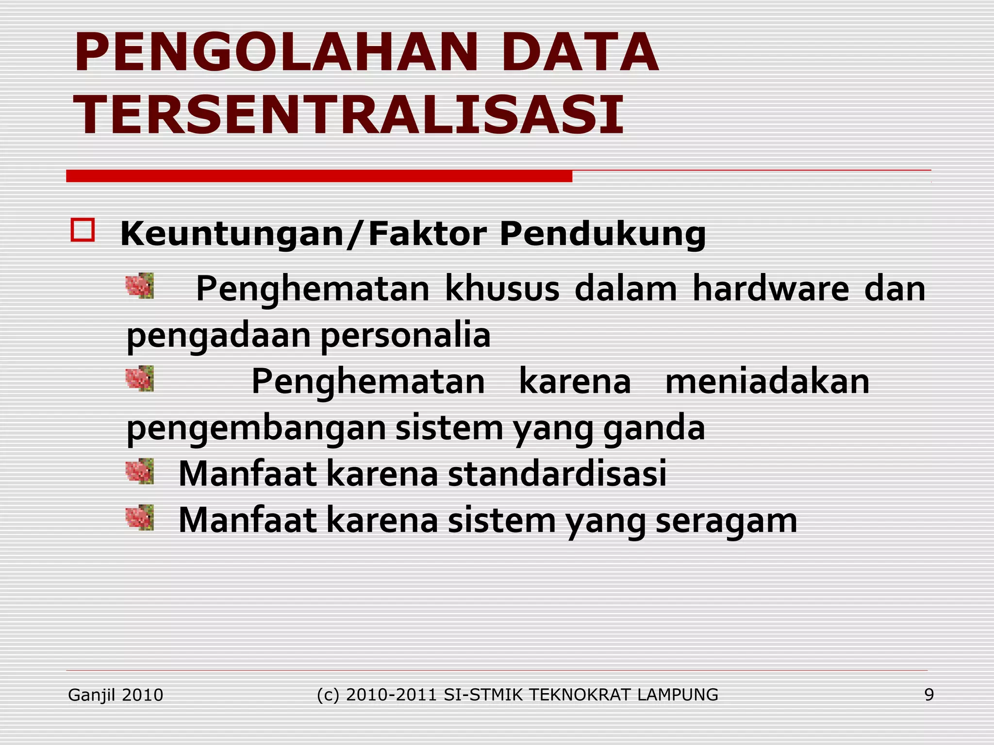 PENGOLAHAN DATA
TERSENTRALISASI
Penghematan khusus dalam hardware dan
pengadaan personalia
Penghematan karena meniadakan
pengembangan sistem yang ganda
Manfaat karena standardisasi
Manfaat karena sistem yang seragam
 Keuntungan/Faktor Pendukung
Ganjil 2010 (c) 2010-2011 SI-STMIK TEKNOKRAT LAMPUNG 9
 