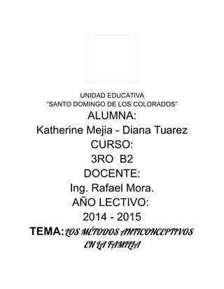 UNIDAD EDUCATIVA
“SANTO DOMINGO DE LOS COLORADOS”
ALUMNA:
Katherine Mejia - Diana Tuarez
CURSO:
3RO B2
DOCENTE:
Ing. Rafael Mora.
AÑO LECTIVO:
2014 - 2015
TEMA:LOS MÉTODOS ANTICONCEPTIVOS
EN LA FAMILIA
 